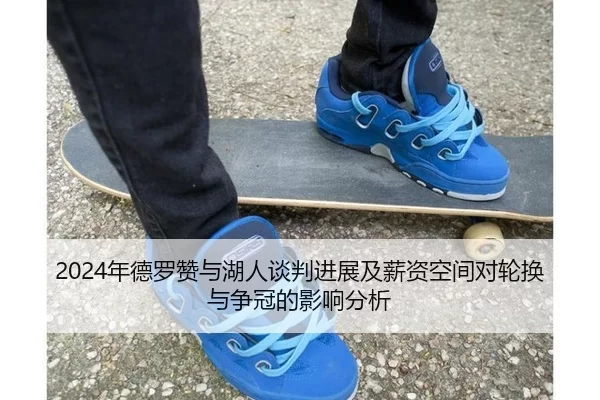 2024年德罗赞与湖人谈判进展及薪资空间对轮换与争冠的影响分析